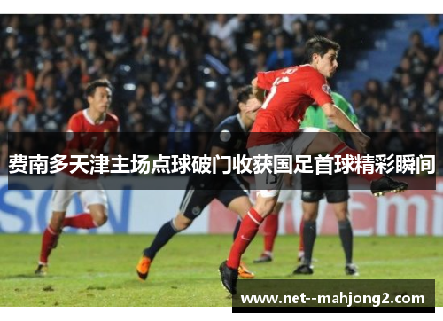 费南多天津主场点球破门收获国足首球精彩瞬间