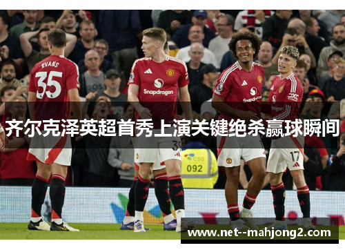 齐尔克泽英超首秀上演关键绝杀赢球瞬间